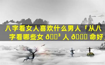 八字看女人喜欢什么男人「从八字看哪些女 🐳 人 🐟 命好」